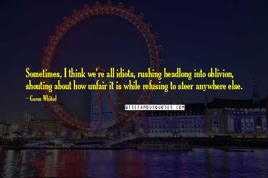 Garon Whited Quotes: Sometimes, I think we're all idiots, rushing headlong into oblivion, shouting about how unfair it is while refusing to steer anywhere else.