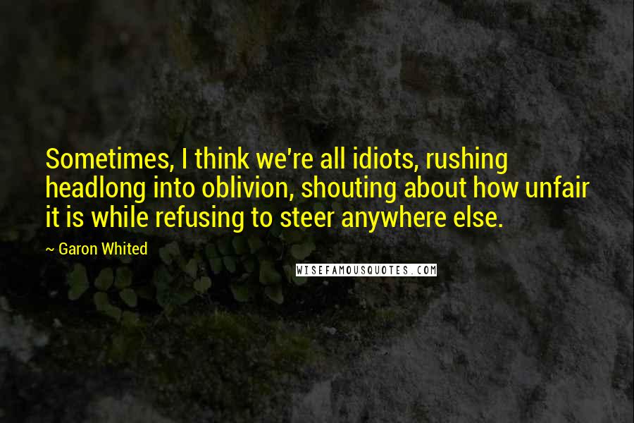 Garon Whited Quotes: Sometimes, I think we're all idiots, rushing headlong into oblivion, shouting about how unfair it is while refusing to steer anywhere else.