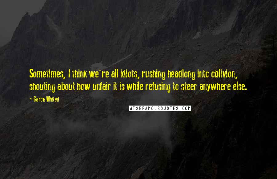 Garon Whited Quotes: Sometimes, I think we're all idiots, rushing headlong into oblivion, shouting about how unfair it is while refusing to steer anywhere else.