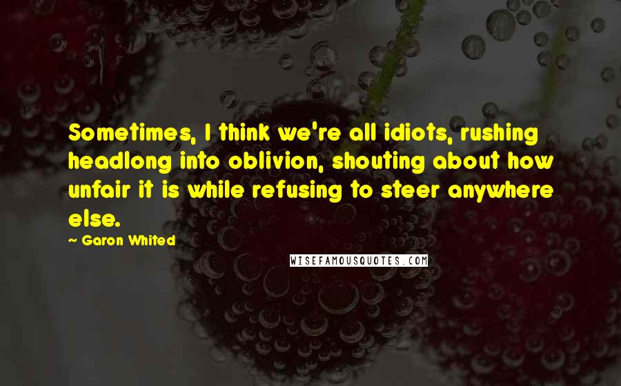 Garon Whited Quotes: Sometimes, I think we're all idiots, rushing headlong into oblivion, shouting about how unfair it is while refusing to steer anywhere else.