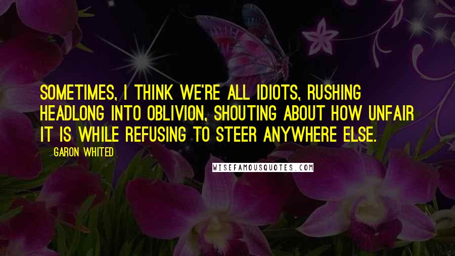 Garon Whited Quotes: Sometimes, I think we're all idiots, rushing headlong into oblivion, shouting about how unfair it is while refusing to steer anywhere else.