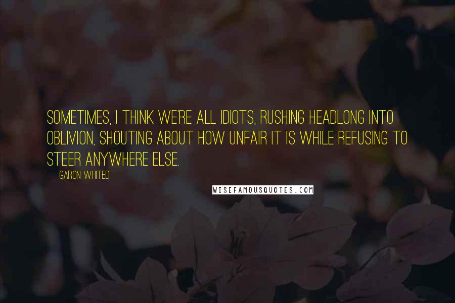 Garon Whited Quotes: Sometimes, I think we're all idiots, rushing headlong into oblivion, shouting about how unfair it is while refusing to steer anywhere else.