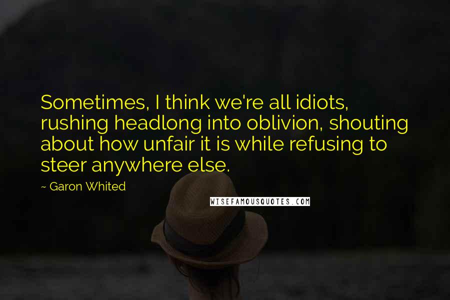 Garon Whited Quotes: Sometimes, I think we're all idiots, rushing headlong into oblivion, shouting about how unfair it is while refusing to steer anywhere else.