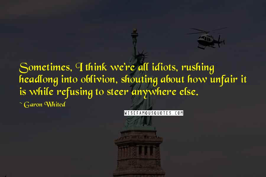 Garon Whited Quotes: Sometimes, I think we're all idiots, rushing headlong into oblivion, shouting about how unfair it is while refusing to steer anywhere else.