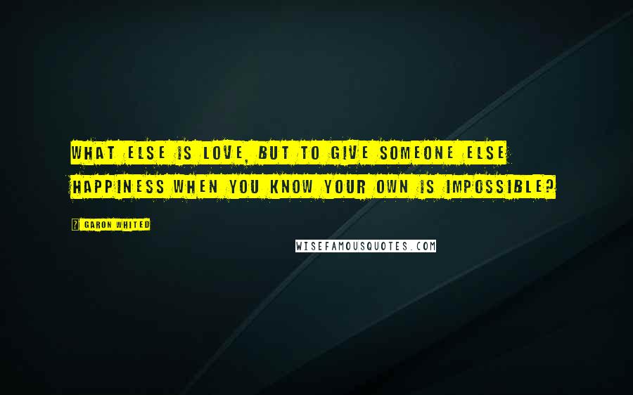 Garon Whited Quotes: What else is love, but to give someone else happiness when you know your own is impossible?