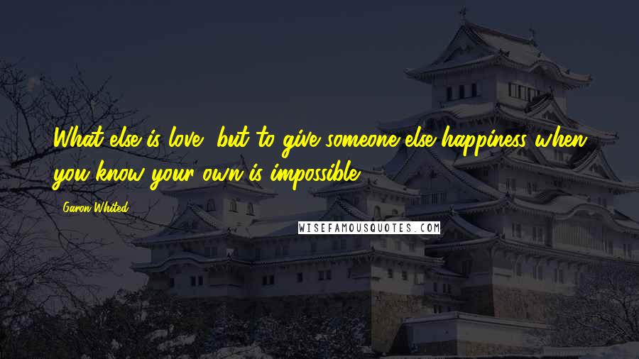 Garon Whited Quotes: What else is love, but to give someone else happiness when you know your own is impossible?