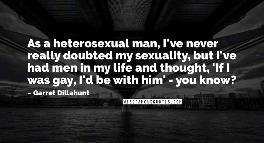 Garret Dillahunt Quotes: As a heterosexual man, I've never really doubted my sexuality, but I've had men in my life and thought, 'If I was gay, I'd be with him' - you know?