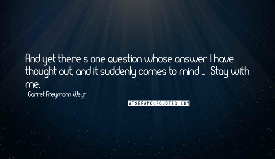 Garret Freymann-Weyr Quotes: And yet there's one question whose answer I have thought out, and it suddenly comes to mind ... 'Stay with me.