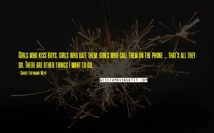 Garret Freymann-Weyr Quotes: Girls who kiss boys, girls who date them, girls who call them on the phone ... that's all they do. There are other things I want to do.