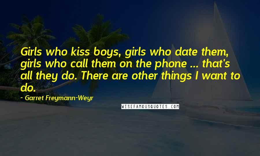 Garret Freymann-Weyr Quotes: Girls who kiss boys, girls who date them, girls who call them on the phone ... that's all they do. There are other things I want to do.