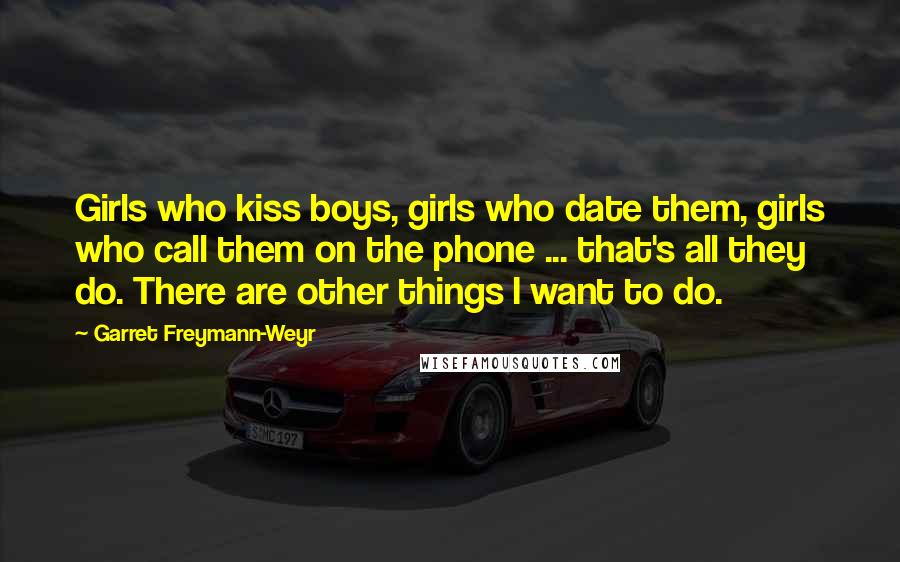 Garret Freymann-Weyr Quotes: Girls who kiss boys, girls who date them, girls who call them on the phone ... that's all they do. There are other things I want to do.