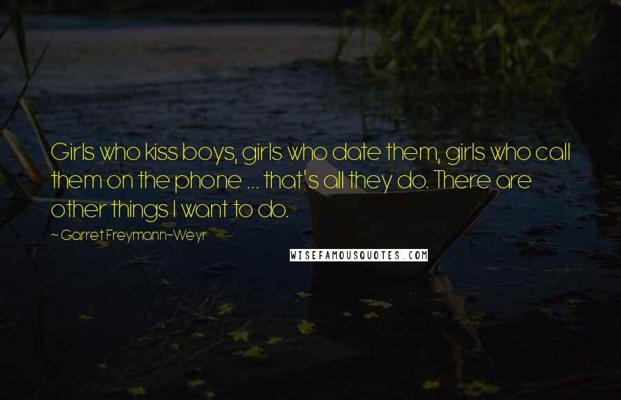 Garret Freymann-Weyr Quotes: Girls who kiss boys, girls who date them, girls who call them on the phone ... that's all they do. There are other things I want to do.