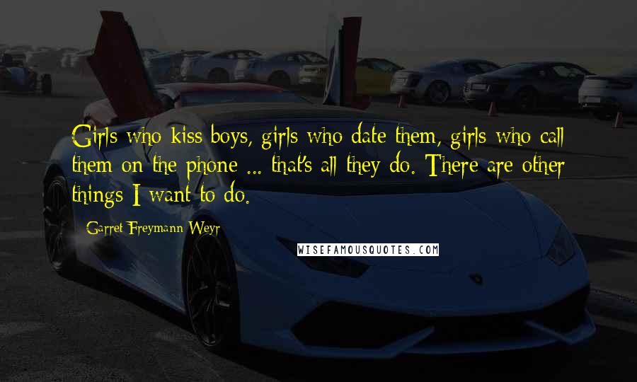 Garret Freymann-Weyr Quotes: Girls who kiss boys, girls who date them, girls who call them on the phone ... that's all they do. There are other things I want to do.