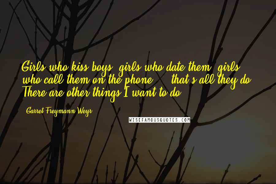 Garret Freymann-Weyr Quotes: Girls who kiss boys, girls who date them, girls who call them on the phone ... that's all they do. There are other things I want to do.