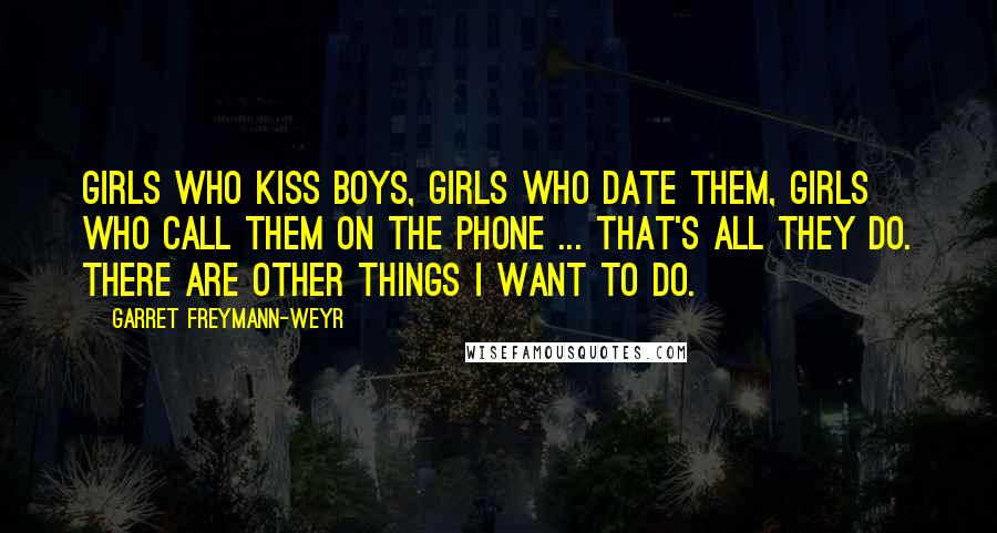 Garret Freymann-Weyr Quotes: Girls who kiss boys, girls who date them, girls who call them on the phone ... that's all they do. There are other things I want to do.