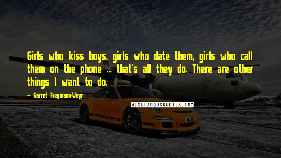 Garret Freymann-Weyr Quotes: Girls who kiss boys, girls who date them, girls who call them on the phone ... that's all they do. There are other things I want to do.