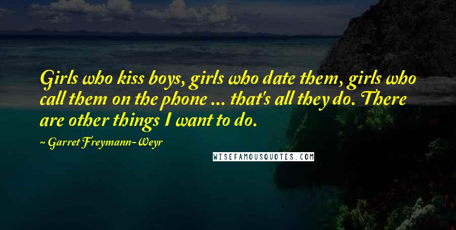 Garret Freymann-Weyr Quotes: Girls who kiss boys, girls who date them, girls who call them on the phone ... that's all they do. There are other things I want to do.