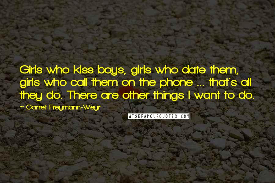 Garret Freymann-Weyr Quotes: Girls who kiss boys, girls who date them, girls who call them on the phone ... that's all they do. There are other things I want to do.