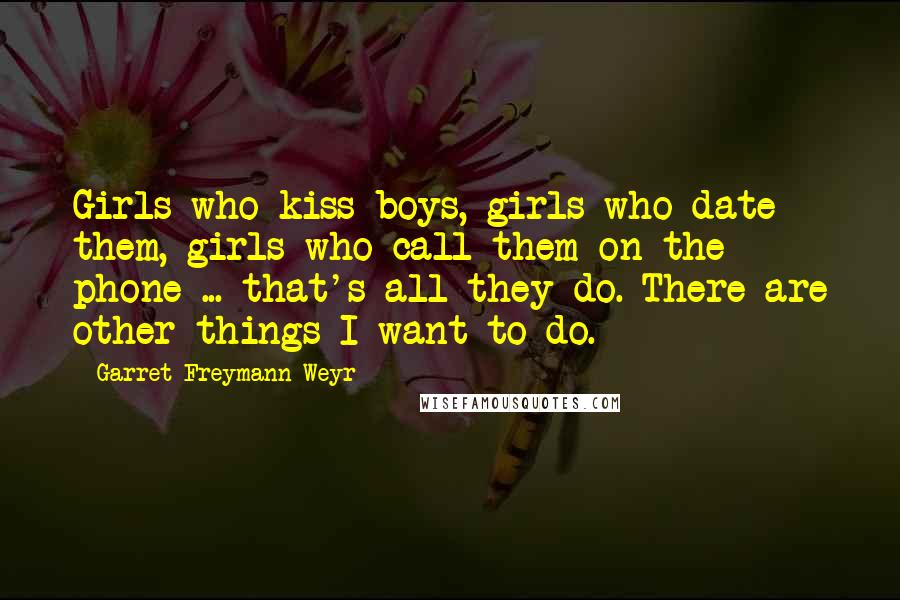 Garret Freymann-Weyr Quotes: Girls who kiss boys, girls who date them, girls who call them on the phone ... that's all they do. There are other things I want to do.