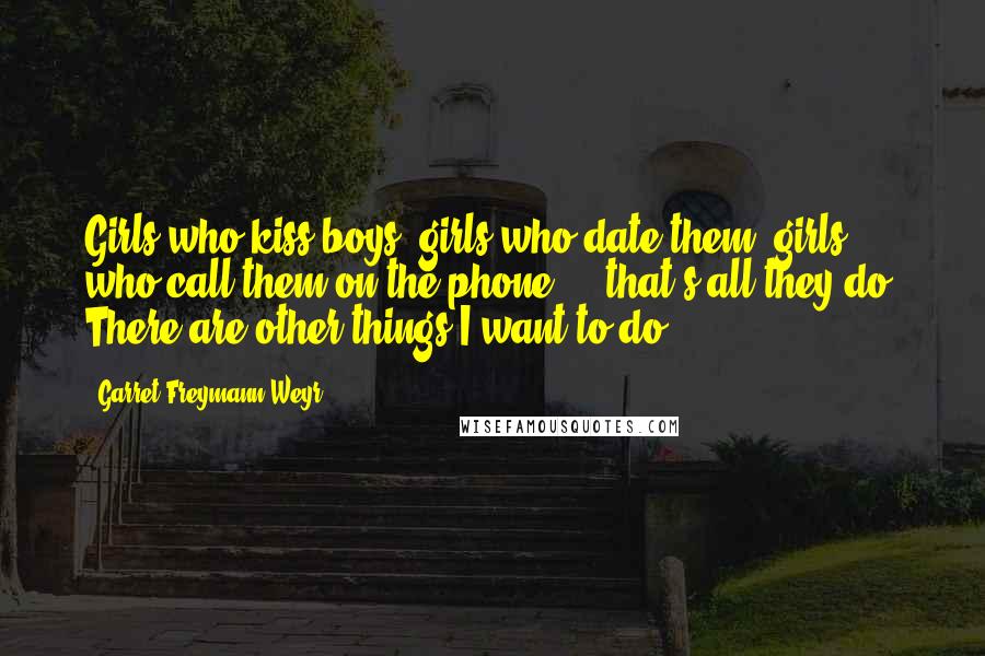 Garret Freymann-Weyr Quotes: Girls who kiss boys, girls who date them, girls who call them on the phone ... that's all they do. There are other things I want to do.