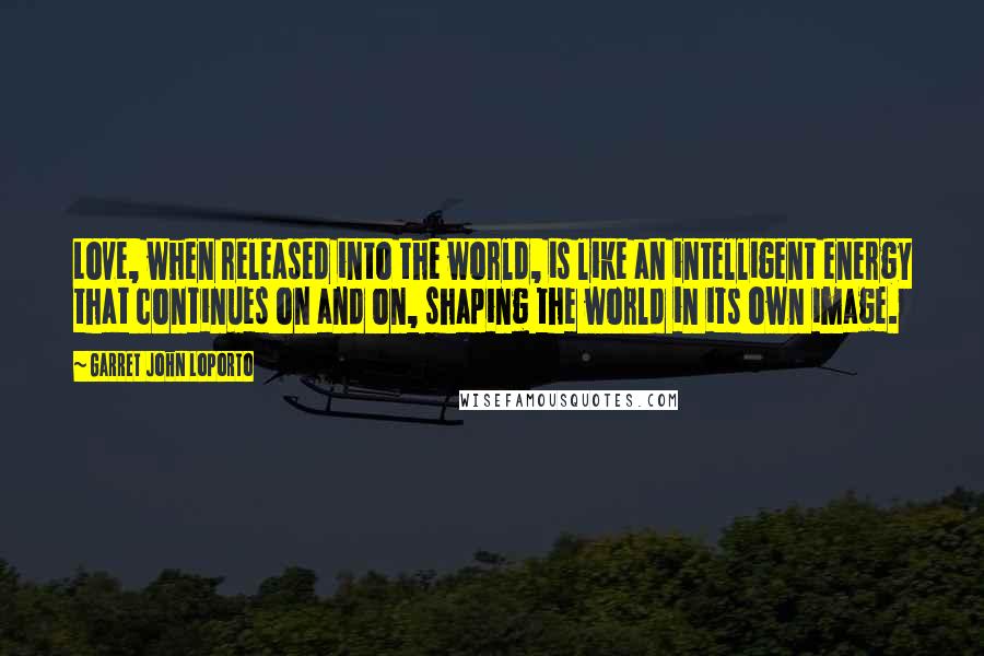 Garret John LoPorto Quotes: Love, when released into the world, is like an intelligent energy that continues on and on, shaping the world in its own image.