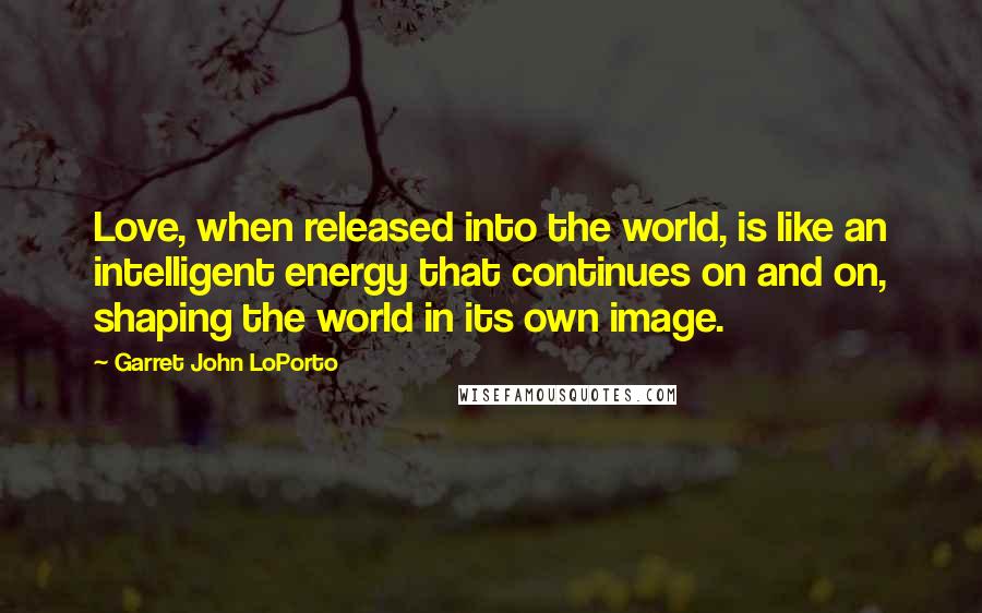 Garret John LoPorto Quotes: Love, when released into the world, is like an intelligent energy that continues on and on, shaping the world in its own image.