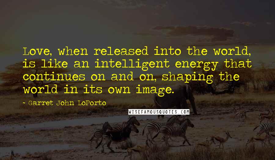 Garret John LoPorto Quotes: Love, when released into the world, is like an intelligent energy that continues on and on, shaping the world in its own image.