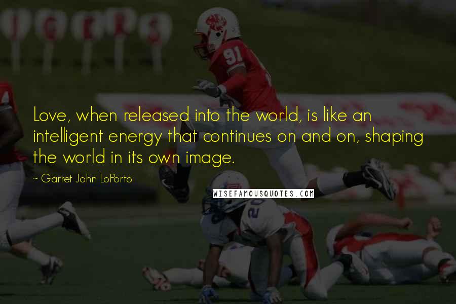 Garret John LoPorto Quotes: Love, when released into the world, is like an intelligent energy that continues on and on, shaping the world in its own image.