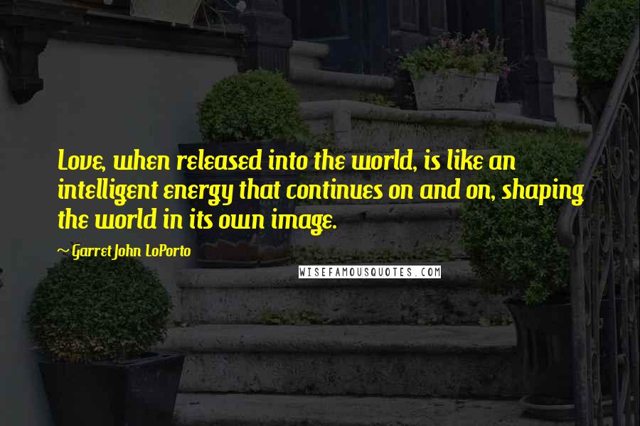 Garret John LoPorto Quotes: Love, when released into the world, is like an intelligent energy that continues on and on, shaping the world in its own image.