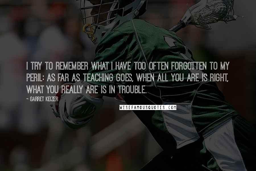 Garret Keizer Quotes: I try to remember what I have too often forgotten to my peril: as far as teaching goes, when all you are is right, what you really are is in trouble.