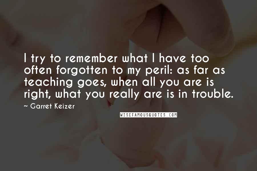 Garret Keizer Quotes: I try to remember what I have too often forgotten to my peril: as far as teaching goes, when all you are is right, what you really are is in trouble.