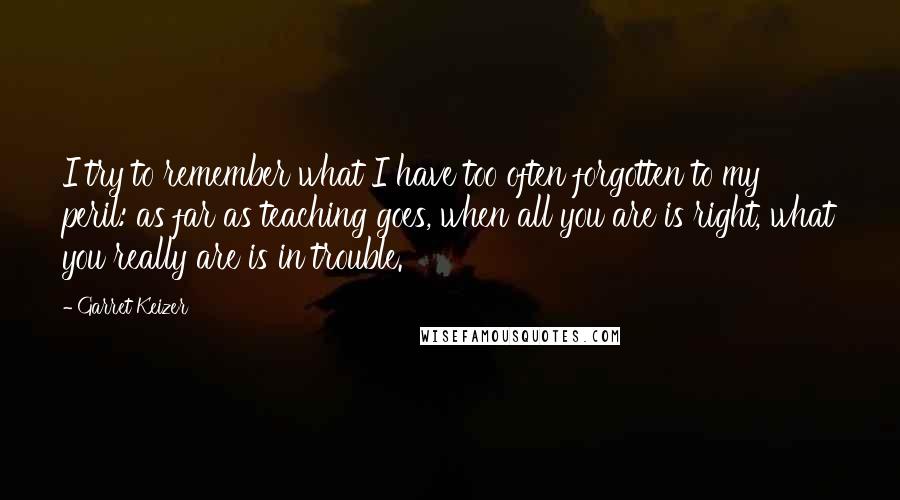 Garret Keizer Quotes: I try to remember what I have too often forgotten to my peril: as far as teaching goes, when all you are is right, what you really are is in trouble.