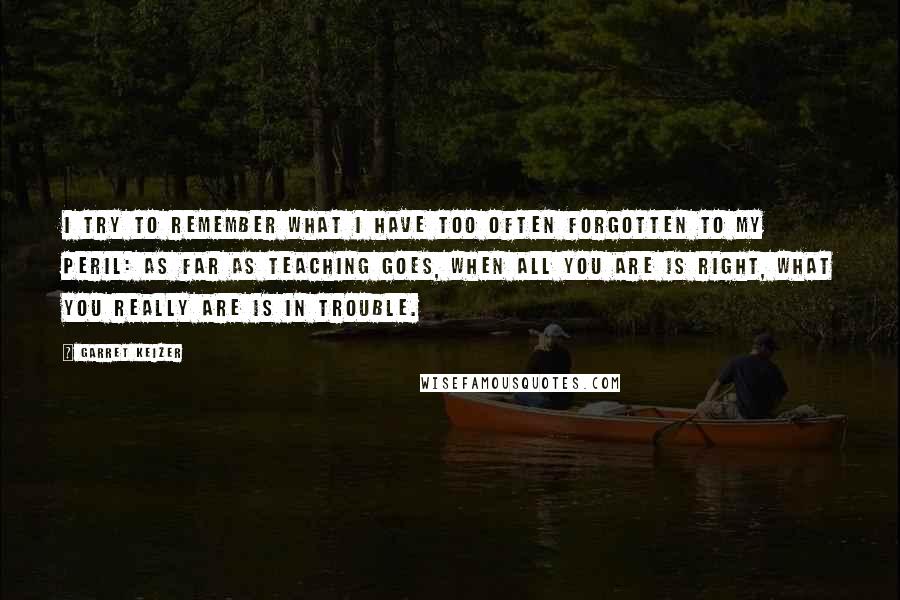 Garret Keizer Quotes: I try to remember what I have too often forgotten to my peril: as far as teaching goes, when all you are is right, what you really are is in trouble.