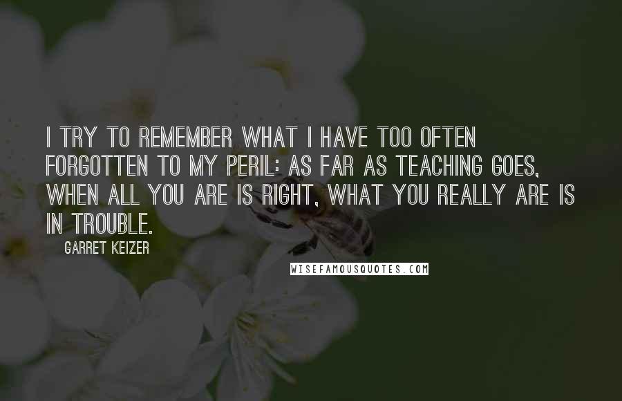 Garret Keizer Quotes: I try to remember what I have too often forgotten to my peril: as far as teaching goes, when all you are is right, what you really are is in trouble.