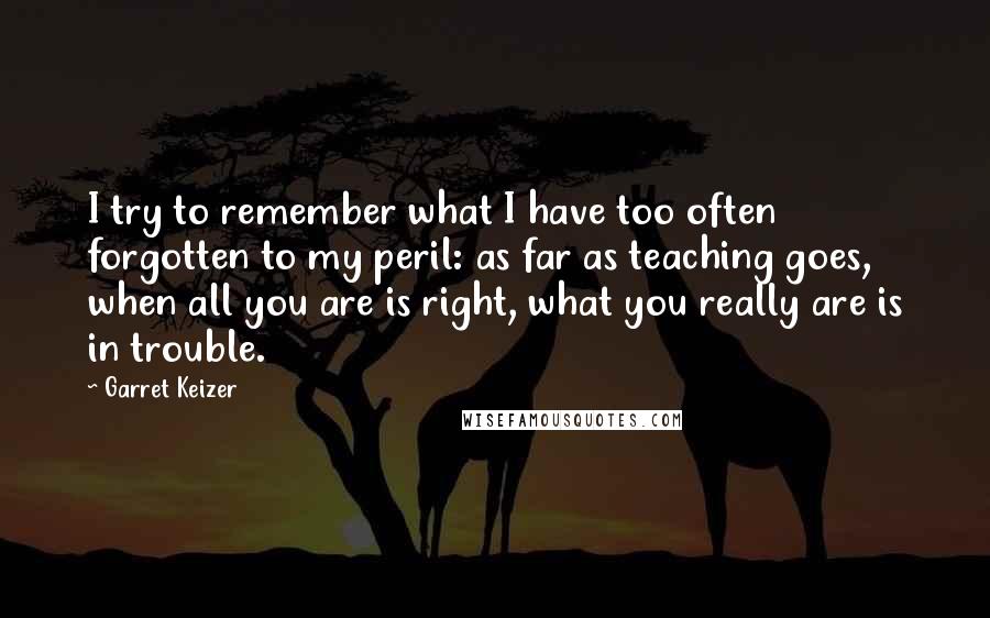 Garret Keizer Quotes: I try to remember what I have too often forgotten to my peril: as far as teaching goes, when all you are is right, what you really are is in trouble.