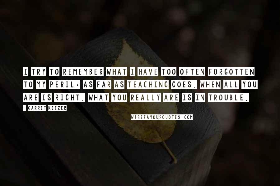 Garret Keizer Quotes: I try to remember what I have too often forgotten to my peril: as far as teaching goes, when all you are is right, what you really are is in trouble.