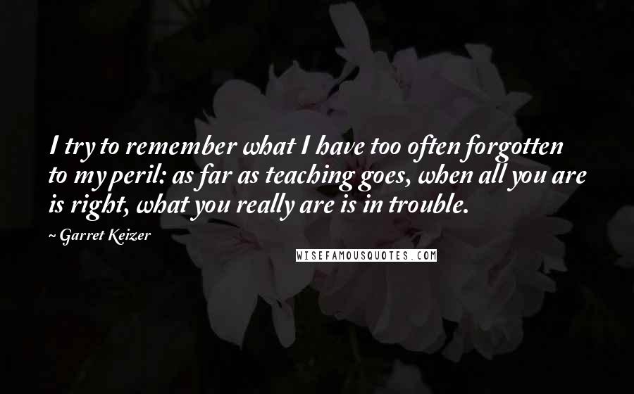 Garret Keizer Quotes: I try to remember what I have too often forgotten to my peril: as far as teaching goes, when all you are is right, what you really are is in trouble.