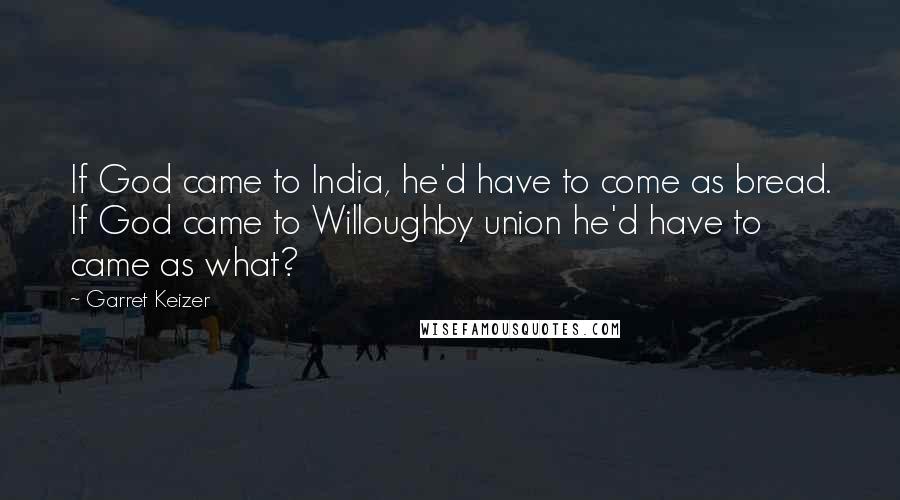 Garret Keizer Quotes: If God came to India, he'd have to come as bread. If God came to Willoughby union he'd have to came as what?