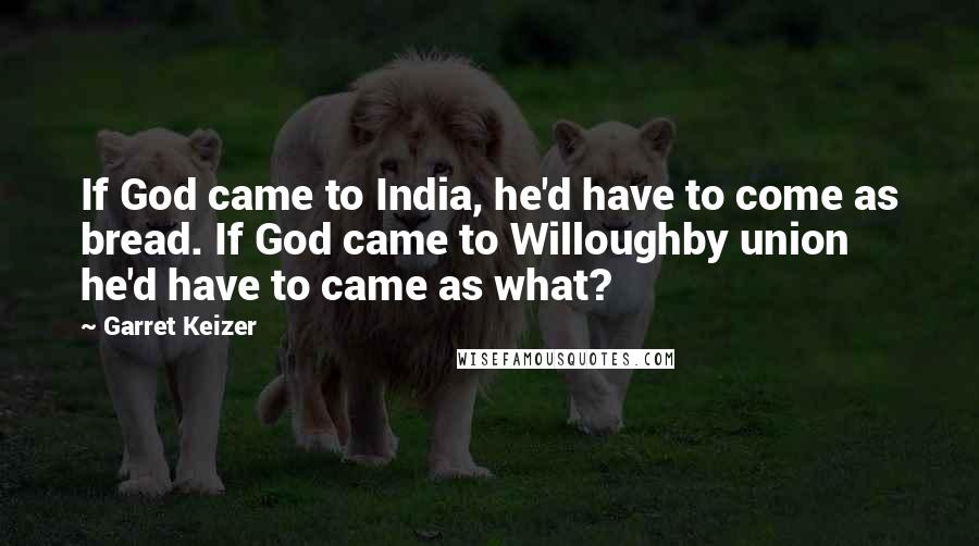 Garret Keizer Quotes: If God came to India, he'd have to come as bread. If God came to Willoughby union he'd have to came as what?