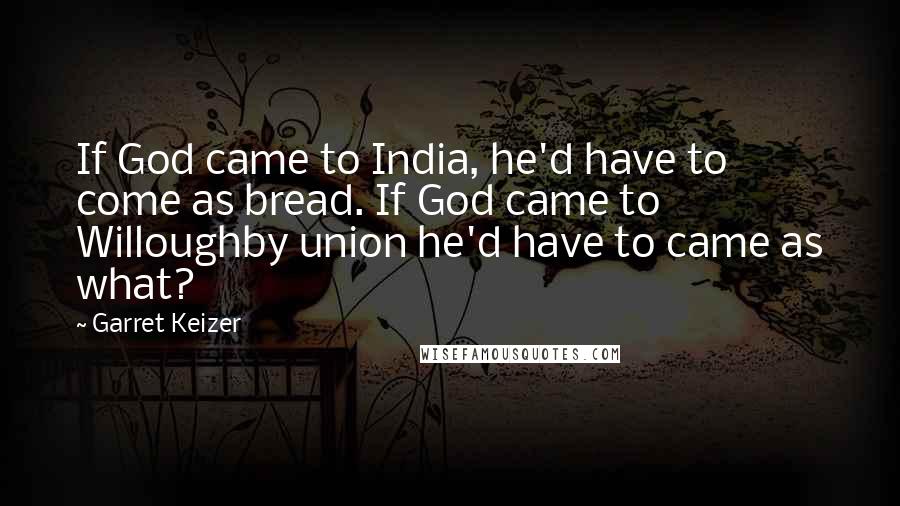Garret Keizer Quotes: If God came to India, he'd have to come as bread. If God came to Willoughby union he'd have to came as what?