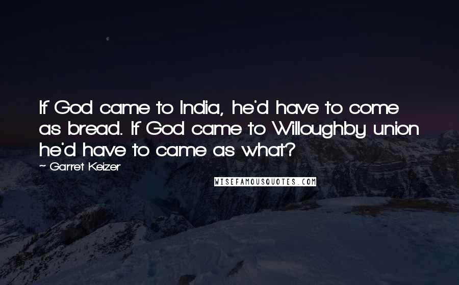 Garret Keizer Quotes: If God came to India, he'd have to come as bread. If God came to Willoughby union he'd have to came as what?