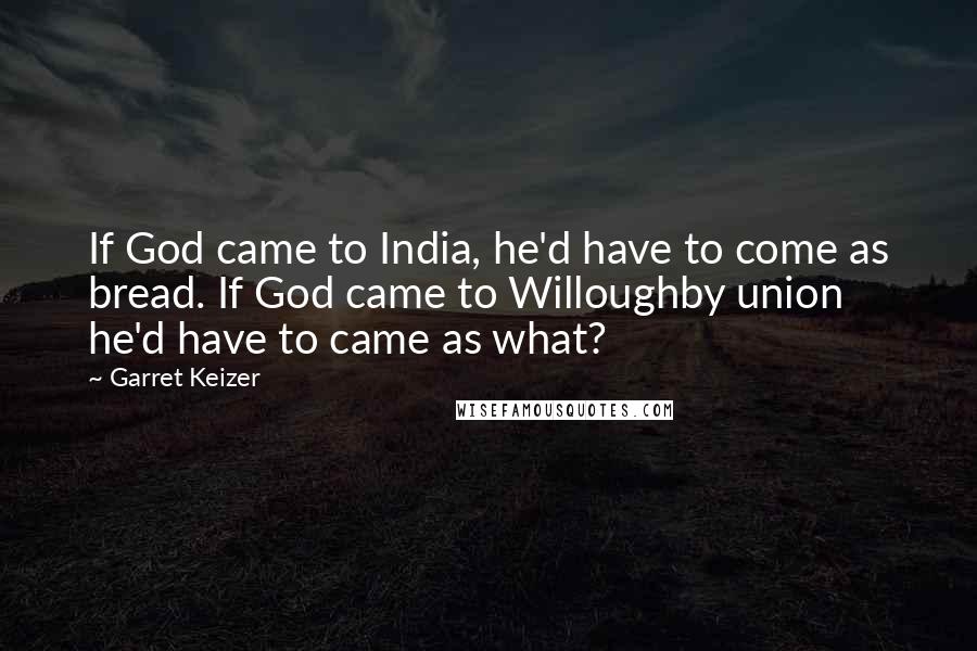 Garret Keizer Quotes: If God came to India, he'd have to come as bread. If God came to Willoughby union he'd have to came as what?
