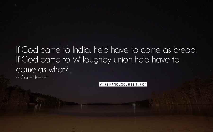 Garret Keizer Quotes: If God came to India, he'd have to come as bread. If God came to Willoughby union he'd have to came as what?