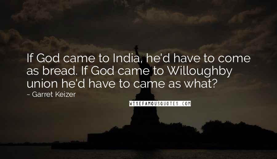 Garret Keizer Quotes: If God came to India, he'd have to come as bread. If God came to Willoughby union he'd have to came as what?