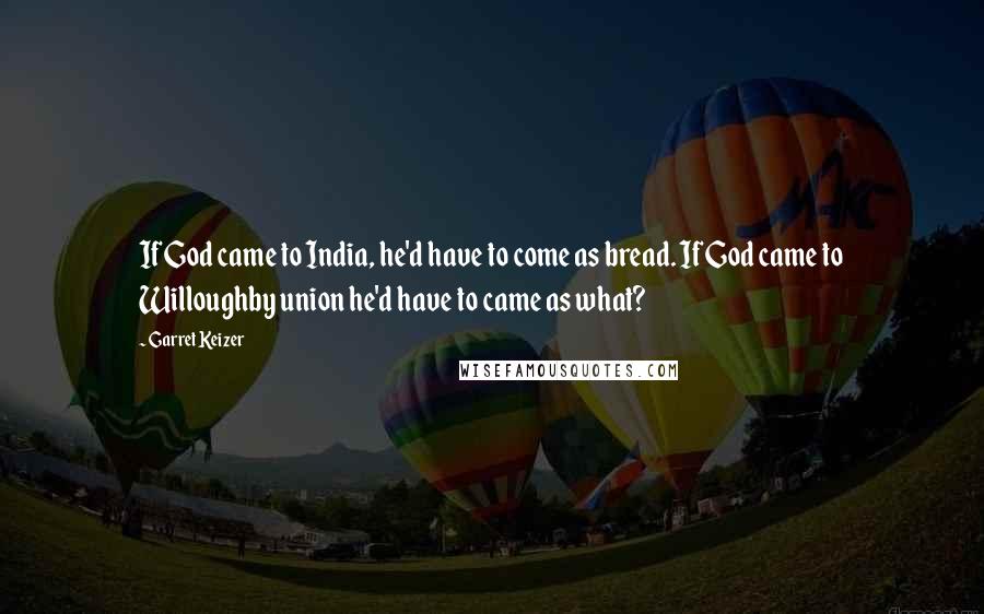 Garret Keizer Quotes: If God came to India, he'd have to come as bread. If God came to Willoughby union he'd have to came as what?