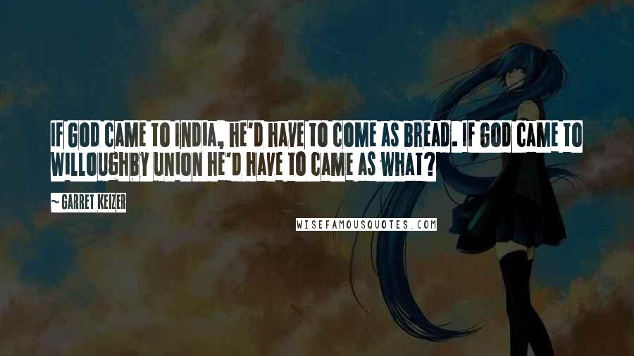 Garret Keizer Quotes: If God came to India, he'd have to come as bread. If God came to Willoughby union he'd have to came as what?