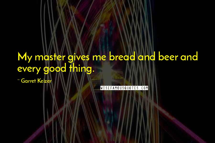 Garret Keizer Quotes: My master gives me bread and beer and every good thing.