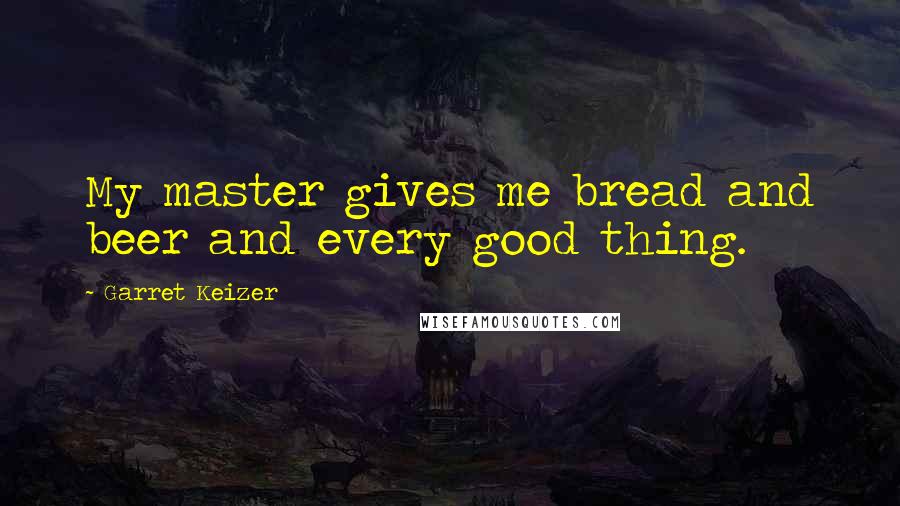 Garret Keizer Quotes: My master gives me bread and beer and every good thing.