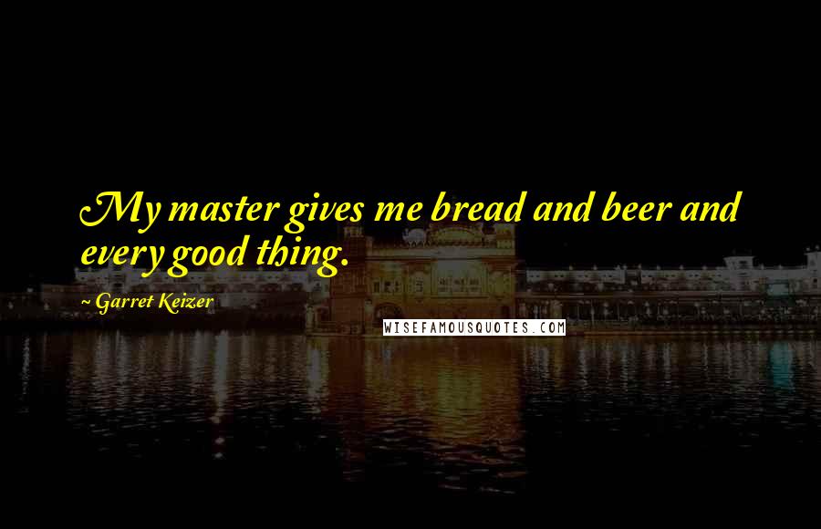 Garret Keizer Quotes: My master gives me bread and beer and every good thing.