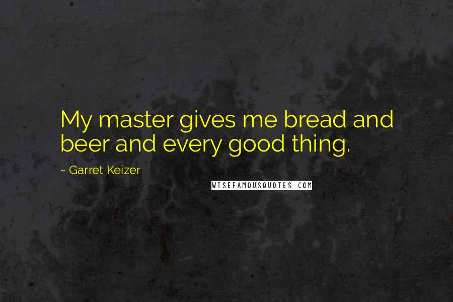 Garret Keizer Quotes: My master gives me bread and beer and every good thing.